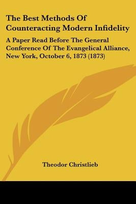 The Best Methods Of Counteracting Modern Infidelity: A Paper Read Before The General Conference Of The Evangelical Alliance, New York, October 6, 1873 by Christlieb, Theodor