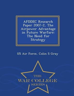 Afddec Research Paper 2007-2, the Airpower Advantage in Future Warfare: The Need for Strategy - War College Series by Us Air Force