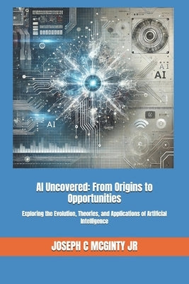 AI Uncovered: From Origins to Opportunities: Exploring the Evolution, Theories, and Applications of Artificial Intelligence by McGinty, Joseph C., Jr.