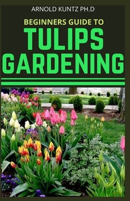 Beginners Guide to Tulips Gardening by Kuntz Ph. D., Arnold