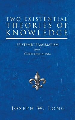 Two Existential Theories of Knowledge: Epistemic Pragmatism and Contextualism by Long, Joseph W.