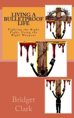 Living A Bulletproof Life: Fighting the Right Fight. Using the Right Weapons. by Clark, Bridget