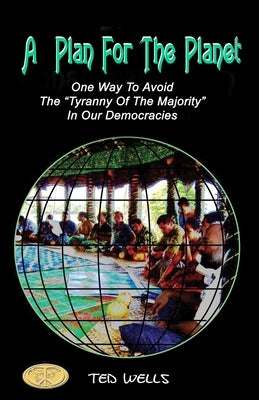 A Plan For The Planet: One Way To Avoid The "Tyranny Of The Majority" In Our Democracies by Wells, Ted