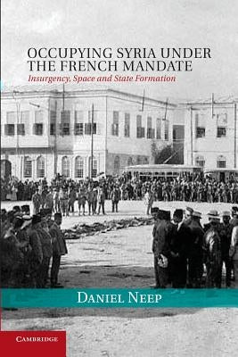 Occupying Syria Under the French Mandate: Insurgency, Space and State Formation by Neep, Daniel