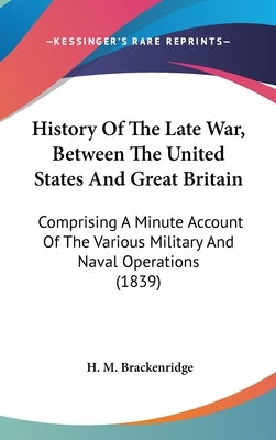History Of The Late War, Between The United States And Great Britain: Comprising A Minute Account Of The Various Military And Naval Operations (1839) by Brackenridge, H. M.