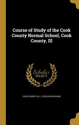 Course of Study of the Cook County Normal School, Cook County, Ill by Cook County (Ill ). Education Board