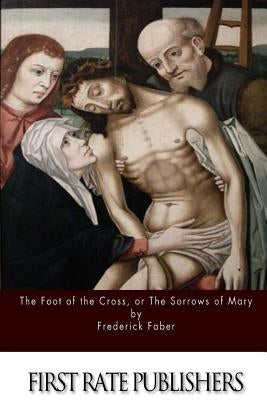 The Foot of the Cross; or the Sorrows of Mary by Faber, Frederick