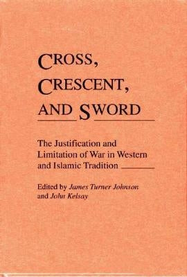 Cross, Crescent, and Sword: The Justification and Limitation of War in Western and Islamic Tradition by Johnson, James T.