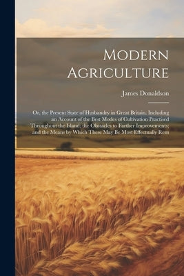 Modern Agriculture: Or, the Present State of Husbandry in Great Britain. Including an Account of the Best Modes of Cultivation Practised T by Donaldson, James