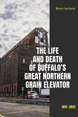 The Life and Death of Buffalo's Great Northern Grain Elevator: 1897-2023 by Jackson, Bruce