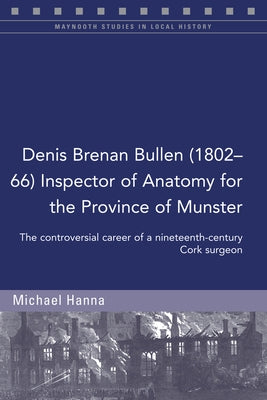 Denis Brenan Bullen (1802-66) Inspector of Anatomy for the Province of Munster: The Controversial Career of a Cork Surgeon by Hanna, Michael