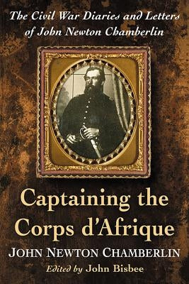 Captaining the Corps d'Afrique: The Civil War Diaries and Letters of John Newton Chamberlin by Chamberlin, John Newton