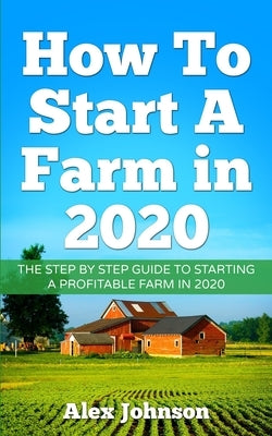 How To Start A Farm In 2020: The Step by Step Guide To Starting A Profitable Farm In 2020 Author: Alex Johnson by Johnson, Alex