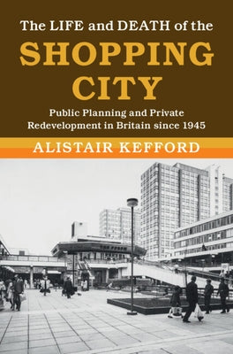 The Life and Death of the Shopping City: Public Planning and Private Redevelopment in Britain Since 1945 by Kefford, Alistair