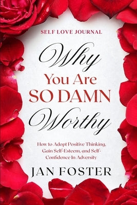 Self Love Journal: WHY YOU ARE SO DAMN WORTHY - How to Adopt Positive Thinking, Gain Self-Esteem, and Self-Confidence In Adversity by Foster, Jan