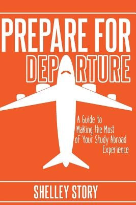 Prepare for Departure: A Guide to Making the Most of Your Study Abroad Experience by Story, Shelley
