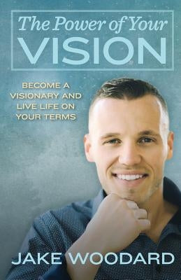 The Power Of Your Vision: Become A Visionary And Live Life On Your Terms by Woodard, Jake K.