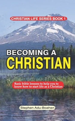 Becoming a Christian: Basic bible lessons to help you to know how to start life as a Christian by Adu-Boahen, Stephen