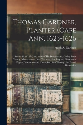 Thomas Gardner, Planter (Cape Ann, 1623-1626; Salem, 1626-1674) and Some of His Descendants, Giving Essex County, Massachusetts, and Northern New Engl by Gardner, Frank a. (Frank Augustine) B.
