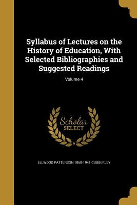 Syllabus of Lectures on the History of Education, With Selected Bibliographies and Suggested Readings; Volume 4 by Cubberley, Ellwood Patterson 1868-1941
