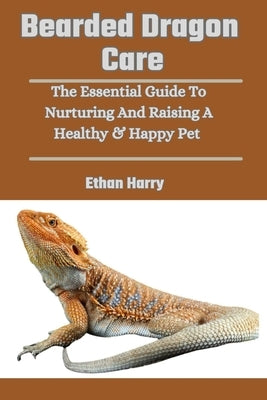 Bearded Dragon Care: The Essential Guide To Nurturing And Raising A Healthy & Happy Pet by Harry, Ethan