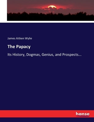 The Papacy: Its History, Dogmas, Genius, and Prospects... by Wylie, James Aitken