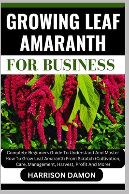 Growing Leaf Amaranth for Business: Complete Beginners Guide To Understand And Master How To Grow Leaf Amaranth From Scratch (Cultivation, Care, Manag by Damon, Harrison