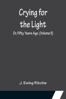 Crying for the Light; Or, Fifty Years Ago. (Volume II) by Ewing Ritchie, J.