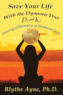 Save Your Life with the Dynamic Duo D3 and K2: How to Be pH Balanced in an Unbalanced World by Ayne, Blythe