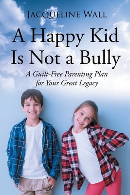 A Happy Kid Is Not a Bully: A Guilt-Free Parenting Plan for Your Great Legacy by Wall, Jacquie Scott