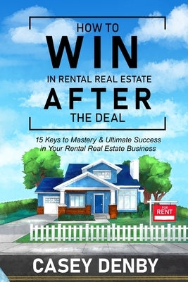 How To WIN In Rental Real Estate AFTER The Deal: 15 Keys to Mastery & Ultimate Success in Your Rental Real Estate Business by Denby, Casey