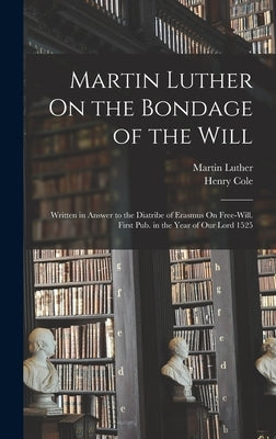 Martin Luther On the Bondage of the Will: Written in Answer to the Diatribe of Erasmus On Free-Will. First Pub. in the Year of Our Lord 1525 by Luther, Martin