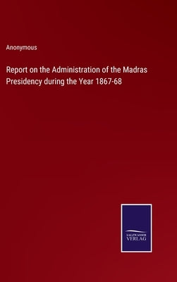 Report on the Administration of the Madras Presidency during the Year 1867-68 by Anonymous