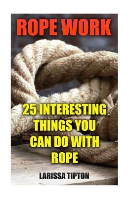 Rope Work: 25 Interesting Things You Can Do With Rope by Tipton, Larissa