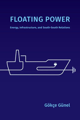 Floating Power: Energy, Infrastructure, and South-South Relations by Günel, Gökçe