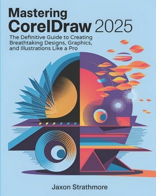 Mastering CorelDRAW 2025: The Definitive Guide to Creating Breathtaking Designs, Graphics, and Illustrations Like a Pro by Strathmore, Jaxon