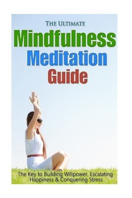 The Ultimate Mindfulness Meditation Guide: The Key to Building Willpower, Escalating Happiness, and Conquering Stress by Minty, Jessica
