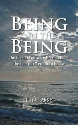 Being in the Being: The Person You Were Born to Be-The Life You Were Born to Live by Clarke, Ray