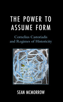 The Power to Assume Form: Cornelius Castoriadis and Regimes of Historicity by McMorrow, Sean