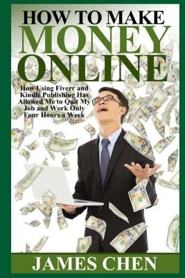 How to Make Money Online: How Using Fiverr and Kindle Publishing Has Allowed Me to Quit My Job and Work Only Four Hours a Week by Chen, James