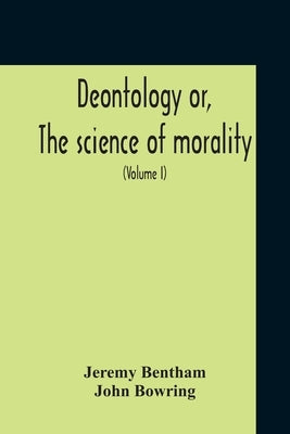 Deontology Or, The Science Of Morality: In Which The Harmony And Co-Incidence Of Duty And Self-Interest, Virtue And Felicity, Prudence And Benevolence by Bentham, Jeremy