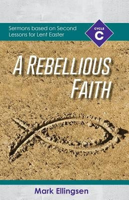 A Rebellious Faith: Cycle C Sermons Based on Second Lessons for Lent and Easter by Ellingsen, Mark