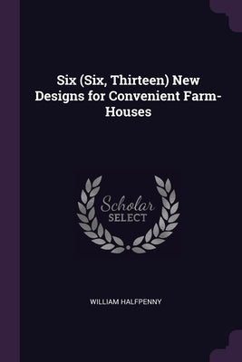 Six (Six, Thirteen) New Designs for Convenient Farm-Houses by Halfpenny, William