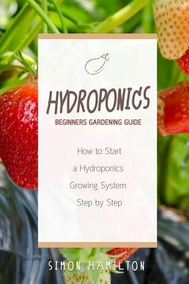 Hydroponics Beginners Gardening Guide: How to Start a Hydroponics System Step by Step by Hamilton, Simon