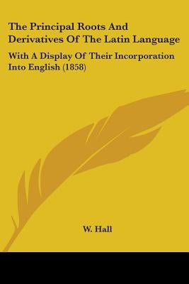 The Principal Roots And Derivatives Of The Latin Language: With A Display Of Their Incorporation Into English (1858) by Hall, W.