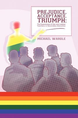 Prejudice, Acceptance, Triumph: The Experiences of Gay and Lesbian Teachers in Secondary Education by Wardle, Michael