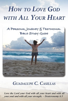 How to Love God with All Your Heart: A Personal Journey and Testimonial Bible Study Guide by Casillas, Guadalupe C.