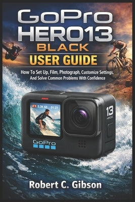 Gopro Hero13 Black User Guide: How To Set Up, Film, Photograph, Customize Settings, And Solve Common Problems With Confidence by C. Gibson, Robert