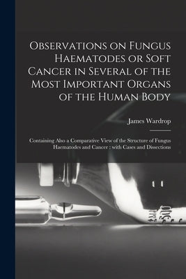 Observations on Fungus Haematodes or Soft Cancer in Several of the Most Important Organs of the Human Body: Containing Also a Comparative View of the by Wardrop, James 1782-1869