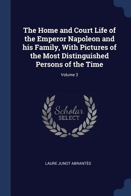The Home and Court Life of the Emperor Napoleon and his Family, With Pictures of the Most Distinguished Persons of the Time; Volume 3 by Abrantès, Laure Junot